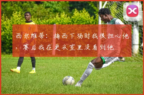 西尔维蒂：梅西下场时我很担心他，赛后我在更衣室里没看到他