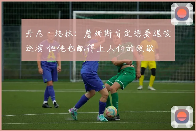 丹尼·格林：詹姆斯肯定想要退役巡演 但他也配得上人们的致敬